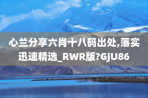 心兰分享六肖十八码出处,落实迅速精选_RWR版?GJU86