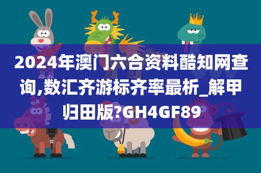 2024年澳门六合资料酷知网查询,数汇齐游标齐率最析_解甲归田版?GH4GF89