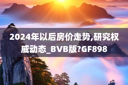 2024年以后房价走势,研究权威动态_BVB版?GF898