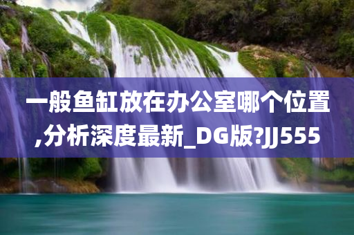 一般鱼缸放在办公室哪个位置,分析深度最新_DG版?JJ555