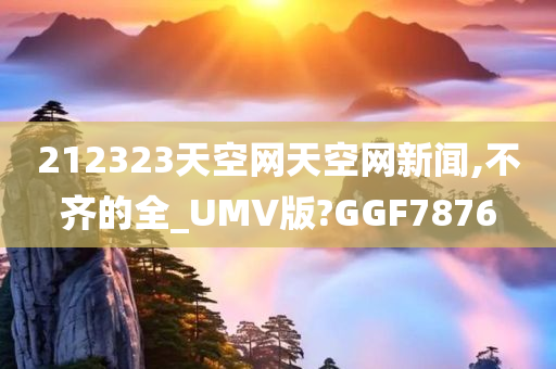 212323天空网天空网新闻,不齐的全_UMV版?GGF7876