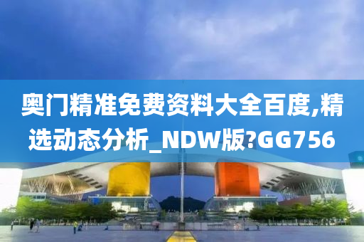 奥门精准免费资料大全百度,精选动态分析_NDW版?GG756