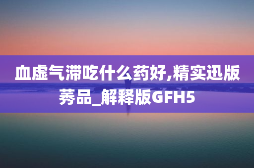 血虚气滞吃什么药好,精实迅版莠品_解释版GFH5