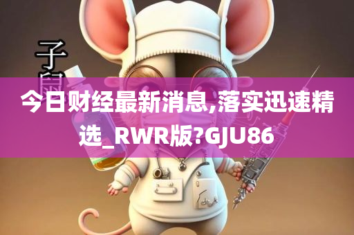 今日财经最新消息,落实迅速精选_RWR版?GJU86