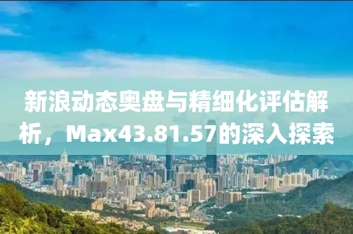 新浪动态奥盘与精细化评估解析，Max43.81.57的深入探索