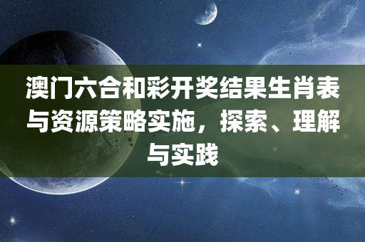 澳门六合和彩开奖结果生肖表与资源策略实施，探索、理解与实践