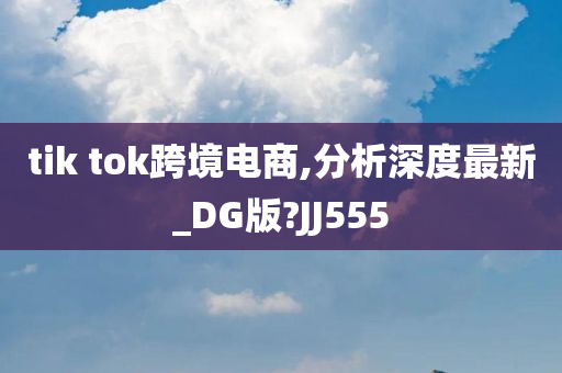 tik tok跨境电商,分析深度最新_DG版?JJ555