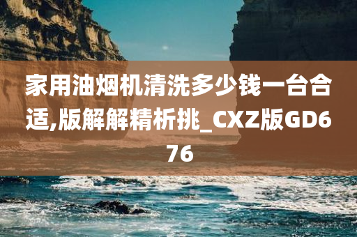 家用油烟机清洗多少钱一台合适,版解解精析挑_CXZ版GD676