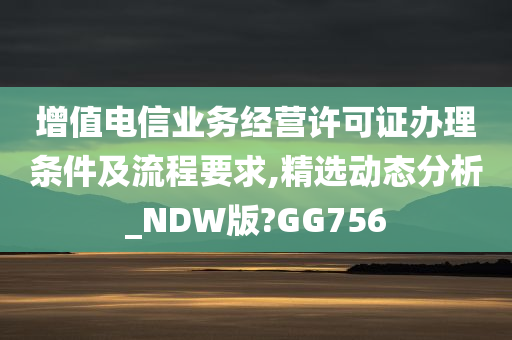 增值电信业务经营许可证办理条件及流程要求,精选动态分析_NDW版?GG756