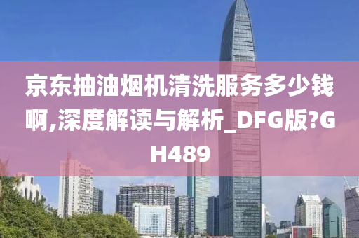 京东抽油烟机清洗服务多少钱啊,深度解读与解析_DFG版?GH489