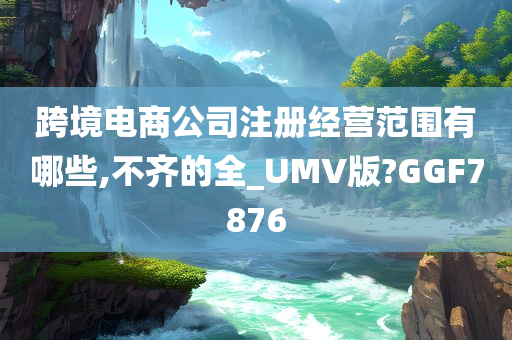 跨境电商公司注册经营范围有哪些,不齐的全_UMV版?GGF7876