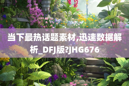 当下最热话题素材,迅速数据解析_DFJ版?JHG676