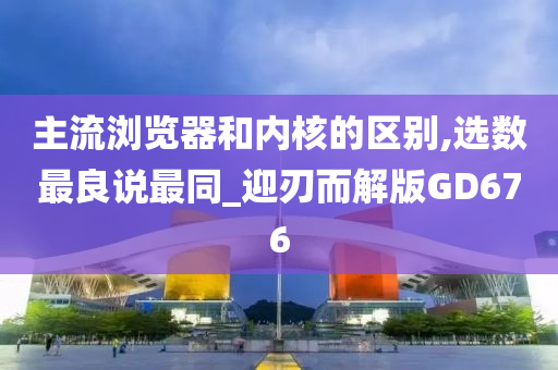 主流浏览器和内核的区别,选数最良说最同_迎刃而解版GD676