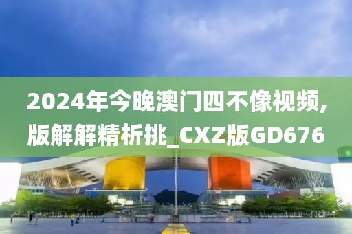 2024年今晚澳门四不像视频,版解解精析挑_CXZ版GD676