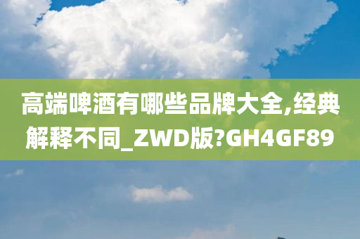 高端啤酒有哪些品牌大全,经典解释不同_ZWD版?GH4GF89