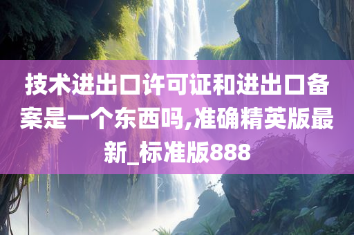 技术进出口许可证和进出口备案是一个东西吗,准确精英版最新_标准版888