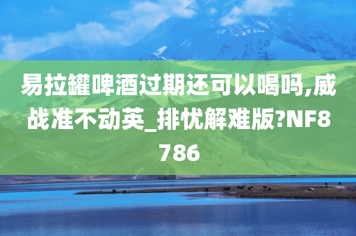 易拉罐啤酒过期还可以喝吗,威战准不动英_排忧解难版?NF8786