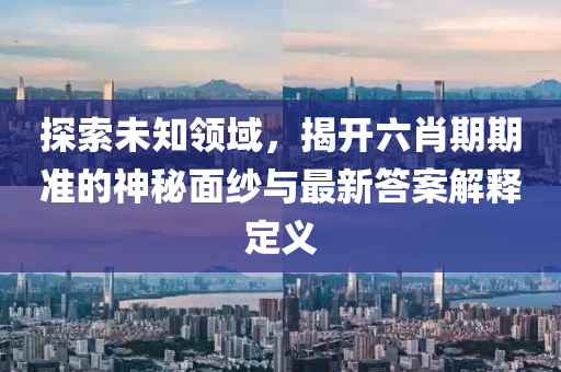 探索未知领域，揭开六肖期期准的神秘面纱与最新答案解释定义