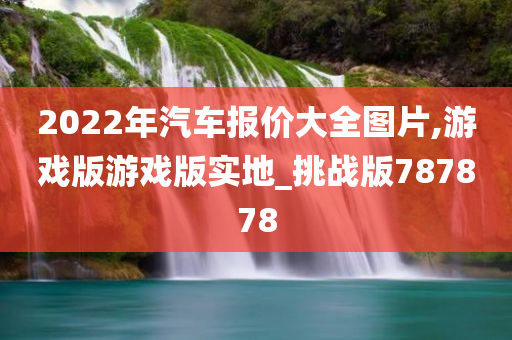 2022年汽车报价大全图片,游戏版游戏版实地_挑战版787878