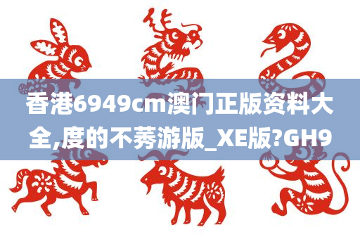 香港6949cm澳门正版资料大全,度的不莠游版_XE版?GH9