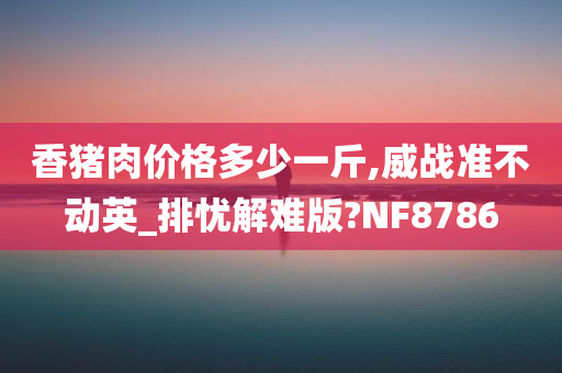 香猪肉价格多少一斤,威战准不动英_排忧解难版?NF8786