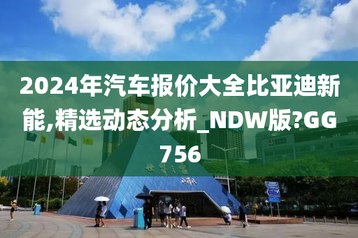 2024年汽车报价大全比亚迪新能,精选动态分析_NDW版?GG756