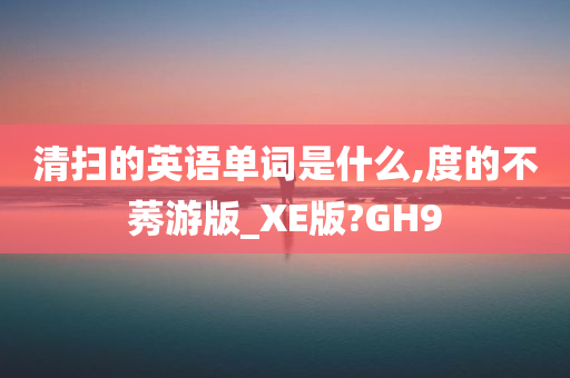 清扫的英语单词是什么,度的不莠游版_XE版?GH9