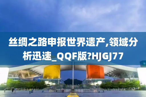 丝绸之路申报世界遗产,领域分析迅速_QQF版?HJGJ77