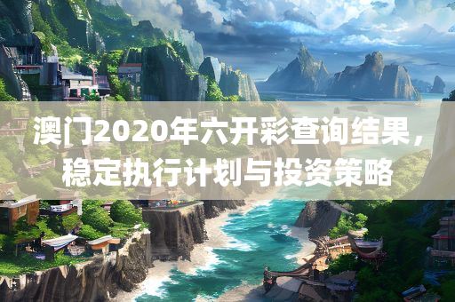 澳门2020年六开彩查询结果，稳定执行计划与投资策略