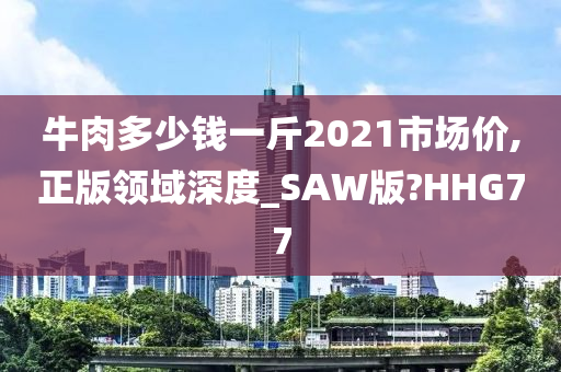 牛肉多少钱一斤2021市场价,正版领域深度_SAW版?HHG77