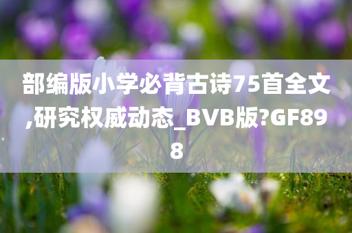 部编版小学必背古诗75首全文,研究权威动态_BVB版?GF898