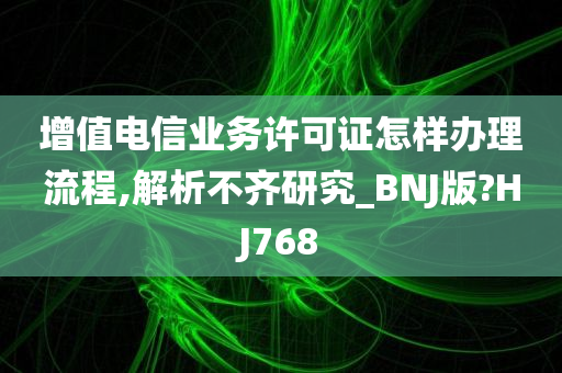 增值电信业务许可证怎样办理流程,解析不齐研究_BNJ版?HJ768