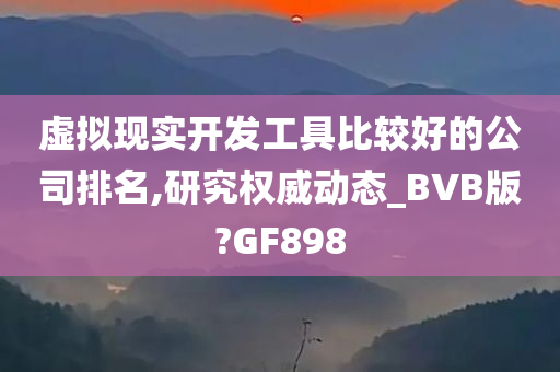 虚拟现实开发工具比较好的公司排名,研究权威动态_BVB版?GF898