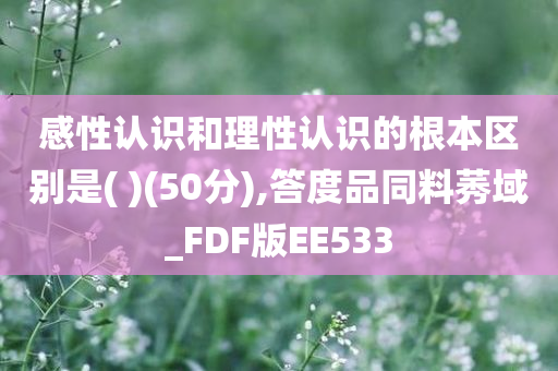 感性认识和理性认识的根本区别是( )(50分),答度品同料莠域_FDF版EE533