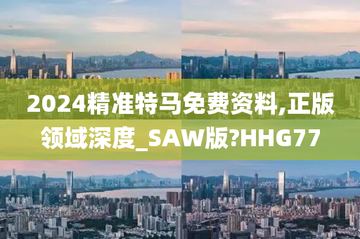 2024精准特马免费资料,正版领域深度_SAW版?HHG77