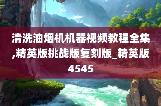 清洗油烟机机器视频教程全集,精英版挑战版复刻版_精英版4545