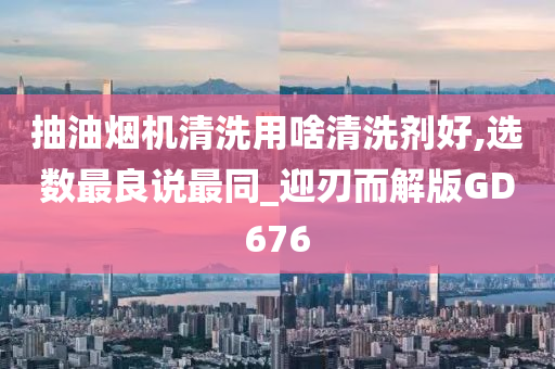 抽油烟机清洗用啥清洗剂好,选数最良说最同_迎刃而解版GD676