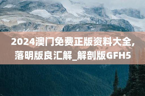 2024澳门免费正版资料大全,落明版良汇解_解剖版GFH5