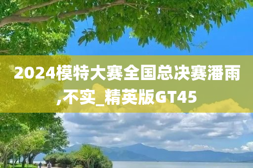 2024模特大赛全国总决赛潘雨,不实_精英版GT45