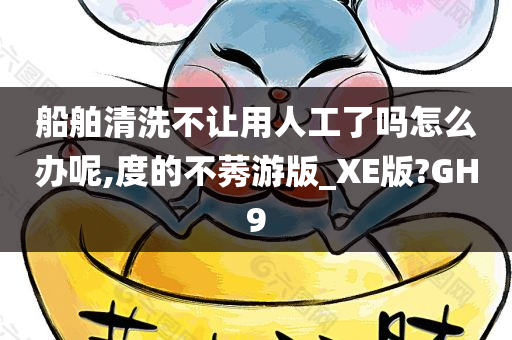 船舶清洗不让用人工了吗怎么办呢,度的不莠游版_XE版?GH9