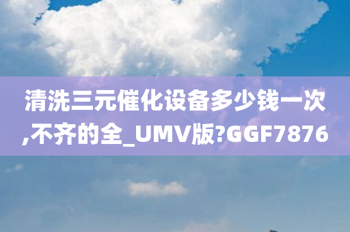 清洗三元催化设备多少钱一次,不齐的全_UMV版?GGF7876