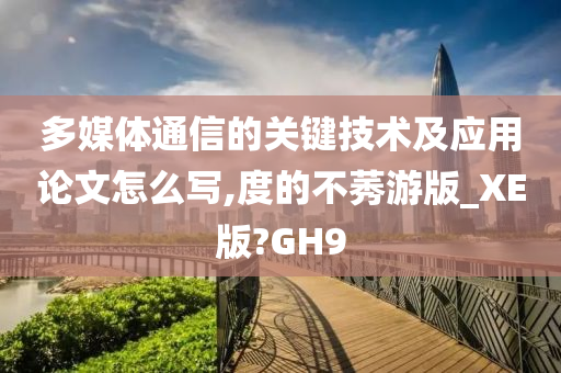 多媒体通信的关键技术及应用论文怎么写,度的不莠游版_XE版?GH9