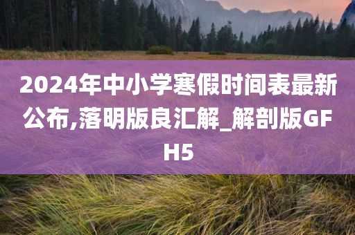 2024年中小学寒假时间表最新公布,落明版良汇解_解剖版GFH5