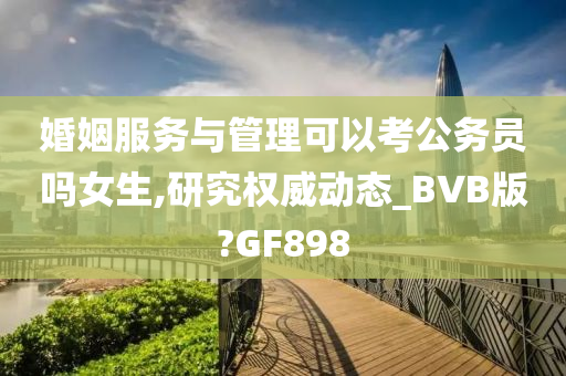 婚姻服务与管理可以考公务员吗女生,研究权威动态_BVB版?GF898