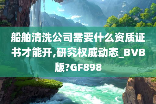 船舶清洗公司需要什么资质证书才能开,研究权威动态_BVB版?GF898