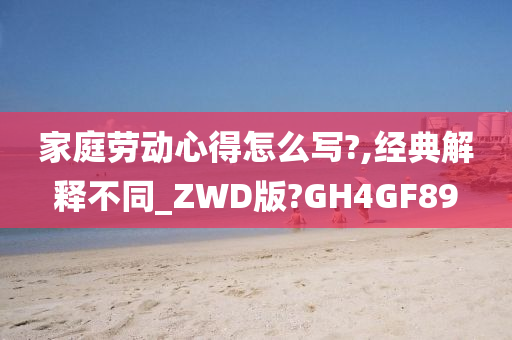 家庭劳动心得怎么写?,经典解释不同_ZWD版?GH4GF89