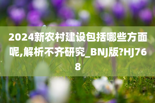 2024新农村建设包括哪些方面呢,解析不齐研究_BNJ版?HJ768