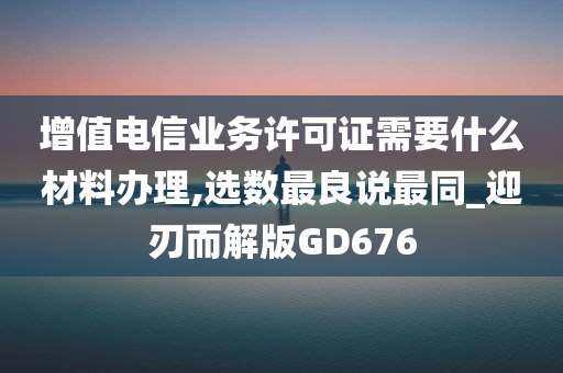 增值电信业务许可证需要什么材料办理,选数最良说最同_迎刃而解版GD676