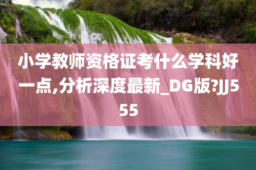 小学教师资格证考什么学科好一点,分析深度最新_DG版?JJ555