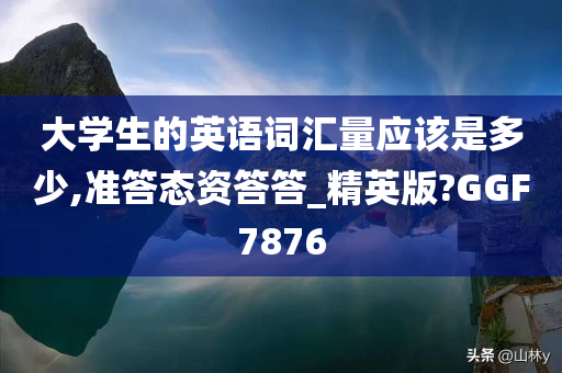 大学生的英语词汇量应该是多少,准答态资答答_精英版?GGF7876